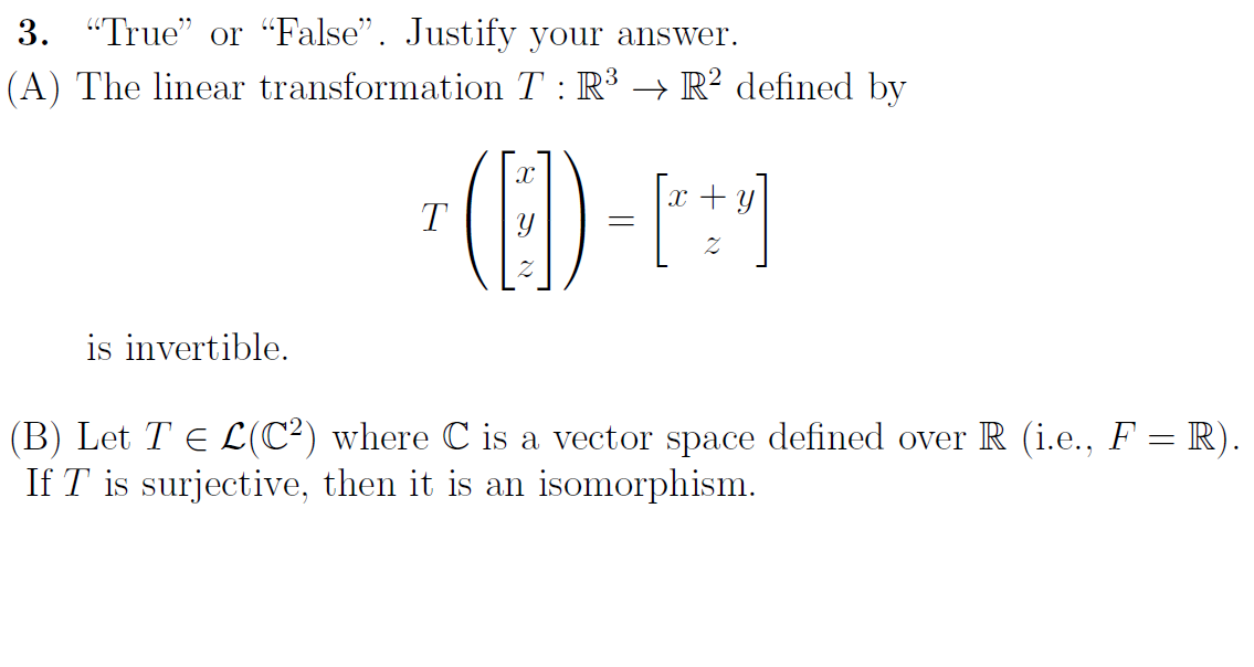 3. "True" or "False". Justify your answer.
(A) The linear transformation T : R³ → R² defined by
x + y
T
is invertible.
(B) Let T E L(C²) where C is a vector space defined over R (i.e., F = R).
If T is surjective, then it is an isomorphism.
