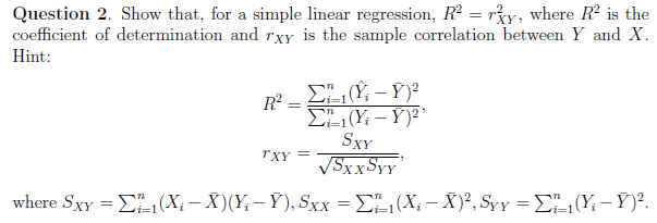 Question 2. Show that, for a simple linear regression, R² = ry, where R² is the
coefficient of determination and rxy is the sample correlation between Y and X.
Hint:
Σ" (Υ - Y)2
Σ1(Y₁-Y)²¹
SxY
√SXXSYY'
where Sxy = 1 (X; — X)(Y; — Y), Sxx = ₁1(X; - X)², Syy = ₁₁(Y₁ - Y)².
R²
=
"XY =