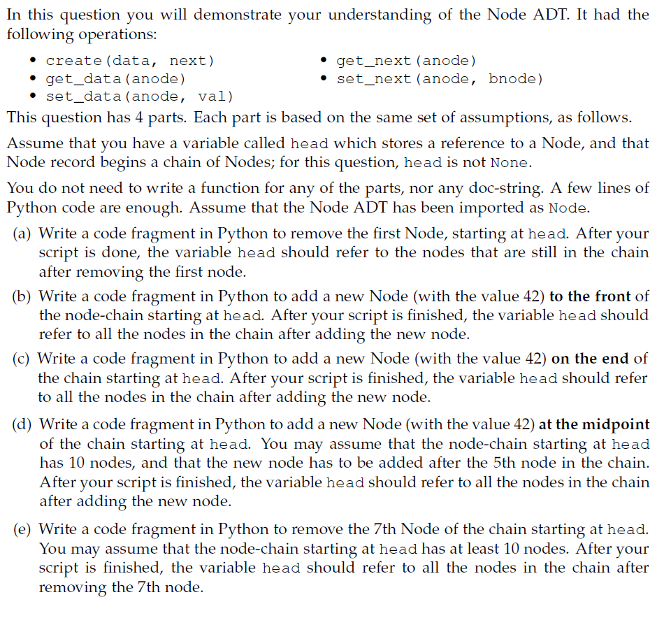 In this question you will demonstrate your understanding of the Node ADT. It had the
following operations:
• create (data, next).
• get_data (anode)
• set_data (anode, val)
⚫ get_next (anode)
• set_next (anode, bnode)
This question has 4 parts. Each part is based on the same set of assumptions, as follows.
Assume that you have a variable called head which stores a reference to a Node, and that
Node record begins a chain of Nodes; for this question, head is not None.
You do not need to write a function for any of the parts, nor any doc-string. A few lines of
Python code are enough. Assume that the Node ADT has been imported as Node.
(a) Write a code fragment in Python to remove the first Node, starting at head. After your
script is done, the variable head should refer to the nodes that are still in the chain
after removing the first node.
(b) Write a code fragment in Python to add a new Node (with the value 42) to the front of
the node-chain starting at head. After your script is finished, the variable head should
refer to all the nodes in the chain after adding the new node.
(c) Write a code fragment in Python to add a new Node (with the value 42) on the end of
the chain starting at head. After your script is finished, the variable head should refer
to all the nodes in the chain after adding the new node.
(d) Write a code fragment in Python to add a new Node (with the value 42) at the midpoint
of the chain starting at head. You may assume that the node-chain starting at head
has 10 nodes, and that the new node has to be added after the 5th node in the chain.
After
your script is finished, the variable head should refer to all the nodes in the chain
after adding the new node.
(e) Write a code fragment in Python to remove the 7th Node of the chain starting at head.
You may assume that the node-chain starting at head has at least 10 nodes. After your
script is finished, the variable head should refer to all the nodes in the chain after
removing the 7th node.