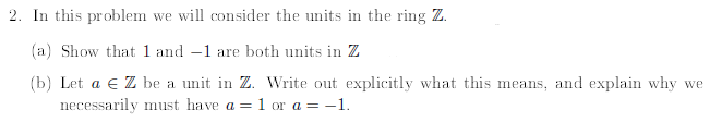 2. In this problem we will consider the units in the ring Z.
(a) Show that 1 and 1 are both units in Z
(b) Let a € Z be a unit in Z. Write out explicitly what this means, and explain why we
necessarily must have a = 1 or a = -1.