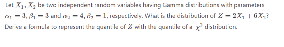 Let X₁, X₂ be two independent random variables having Gamma distributions with parameters
α₁ = 3, B₁ = 3 and a2 = 4, ß2₂ = 1, respectively. What is the distribution of Z = 2X₁ +6X₂?
Derive a formula to represent the quantile of Z with the quantile of a x² distribution.