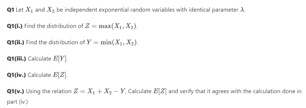 Q1 Let X1 and X2 be independent exponential random variables with identical parameter A.
Q1(i.) Find the distribution of Z =
max(X1, X2).
Q1(ii.) Find the distribution of Y
min(X1, X2).
Q1 (ii.) Calculate EY].
Q1(iv.) Calculate E[Z].
Q1(v.) Using the relation Z = X1+ X2 – Y, Calculate E[Z] and verify that it agrees with the calculation done in
part (iv.)
