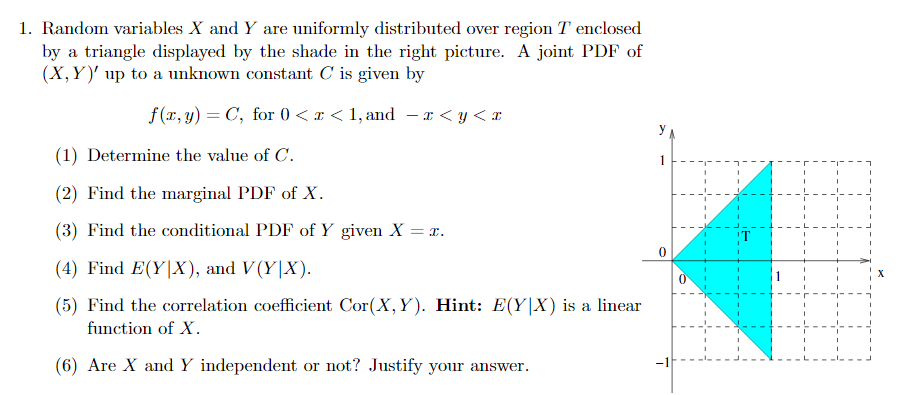 1. Random variables X and Y are uniformly distributed over region T enclosed
by a triangle displayed by the shade in the right picture. A joint PDF of
(X,Y)' up to a unknown constant C is given by
f (r, y) = C, for 0 <x < 1, and – x < y< x
y
(1) Determine the value of C.
(2) Find the marginal PDF of X.
(3) Find the conditional PDF of Y given X = r.
(4) Find E(Y|X), and V(Y|X).
(5) Find the correlation coefficient Cor(X,Y). Hint: E(Y|X) is a linear
function of X.
(6) Are X and Y independent or not? Justify your answer.
