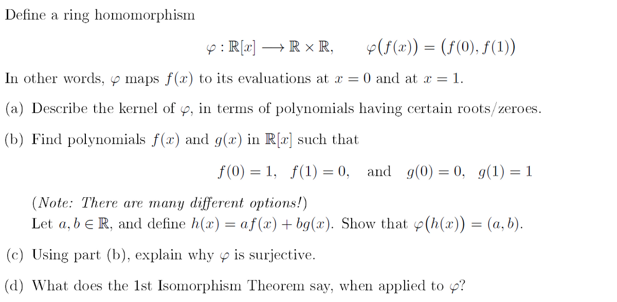 Define a ring homomorphism
4: R[x]
→ RX R,
(ƒ(x)) = (fƒ(0), ƒ(1))
In other words, y maps f(x) to its evaluations at x =
and at x = = 1.
(a) Describe the kernel of y, in terms of polynomials having certain roots/zeroes.
(b) Find polynomials f(x) and g(x) in R[x] such that
f(0) = 1, f(1) = 0, and g(0) = 0, g(1) = 1
(Note: There are many different options!)
Let a, b € R, and define h(x) = af (x) + bg(x). Show that y(h(x)) = (a,b).
(c) Using part (b), explain why is surjective.
(d) What does the 1st Isomorphism Theorem say, when applied to ?