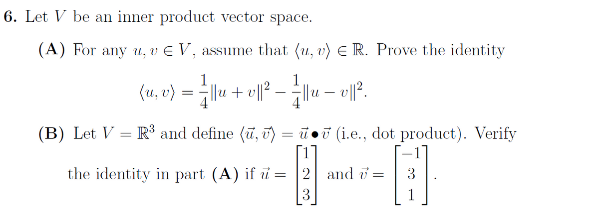 6. Let V be an inner product vector space.
(A) For any u, v E V , assume that (u, v) E R. Prove the identity
(u, v)
||u + v||?
(B) Let V = R³ and define (u, T)
ī oi (i.e., dot product). Verify
the identity in part (A) if ū = 2 and i =
3
