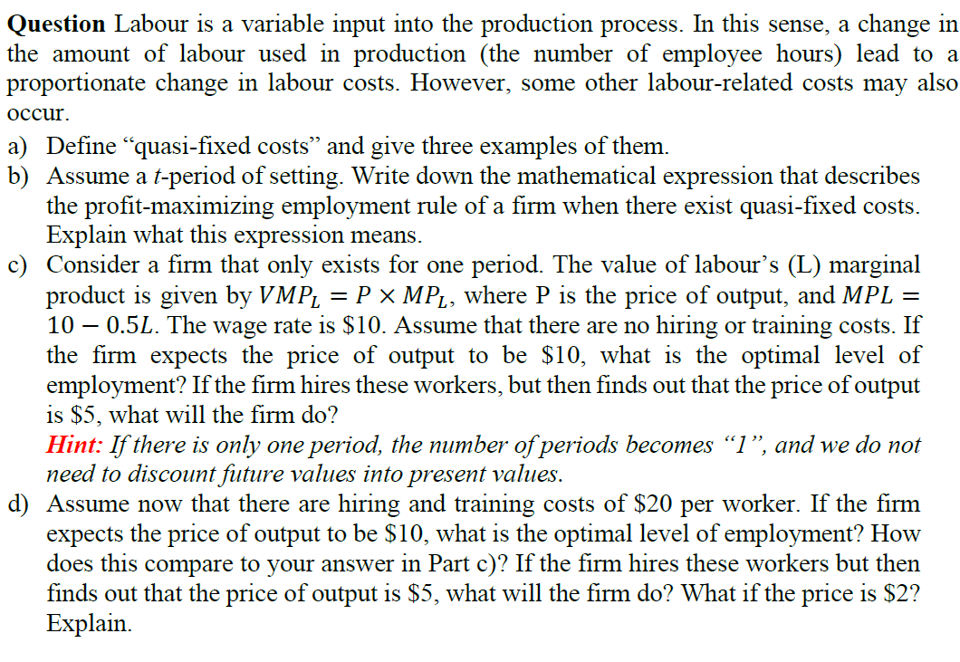 Question Labour is a variable input into the production process. In this sense, a change in
the amount of labour used in production (the number of employee hours) lead to a
proportionate change in labour costs. However, some other labour-related costs may also
occur.
a) Define "quasi-fixed costs" and give three examples of them.
b) Assume a t-period of setting. Write down the mathematical expression that describes
the profit-maximizing employment rule of a firm when there exist quasi-fixed costs.
Explain what this expression means.
c) Consider a firm that only exists for one period. The value of labour's (L) marginal
product is given by VMP₁ = P × MP₁, where P is the price of output, and MPL =
10 0.5L. The wage rate is $10. Assume that there are no hiring or training costs. If
the firm expects the price of output to be $10, what is the optimal level of
employment? If the firm hires these workers, but then finds out that the price of output
is $5, what will the firm do?
Hint: If there is only one period, the number of periods becomes "1", and we do not
need to discount future values into present values.
d) Assume now that there are hiring and training costs of $20 per worker. If the firm
expects the price of output to be $10, what is the optimal level of employment? How
does this compare to your answer in Part c)? If the firm hires these workers but then
finds out that the price of output is $5, what will the firm do? What if the price is $2?
Explain.