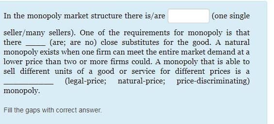 In the monopoly market structure there is/are
(one single
seller/many sellers). One of the requirements for monopoly is that
(are; are no) close substitutes for the good. A natural
monopoly exists when one firm can meet the entire market demand at a
lower price than two or more firms could. A monopoly that is able to
sell different units of a good or service for different prices is a
(legal-price; natural-price; price-discriminating)
there
monopoly.
Fill the gaps with correct answer.
