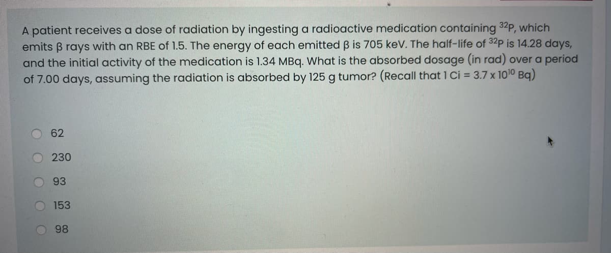 A patient receives a dose of radiation by ingesting a radioactive medication containing 32P, which
emits B rays with an RBE of 1.5. The energy of each emitted B is 705 keV. The half-life of 32p is 14.28 days,
and the initial activity of the medication is 1.34 MBq. What is the absorbed dosage (in rad) over a period
of 7.00 days, assuming the radiation is absorbed by 125 g tumor? (Recall that 1 Ci = 3.7 x 1010 Bg)
62
230
93
153
98
