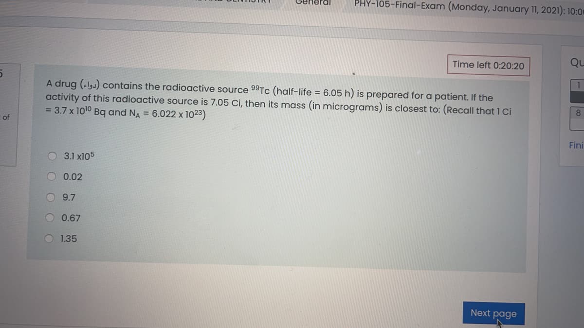 PHY-105-Final-Exam (Monday, January 11, 2021): 10:00
neral
Time left 0:20:20
Qu
A drug (elgs) contains the radioactive source 99Tc (half-life = 6.05 h) is prepared for a patient. If the
activity of this radioactive source is 7.05 Ci, then its mass (in micrograms) is closest to: (Recall that 1 Ci
= 3.7 x 1010 Bq and NA = 6.022 x 1023)
8.
of
Fini
3.1 x105
O0.02
9.7
0.67
1.35
Next page
