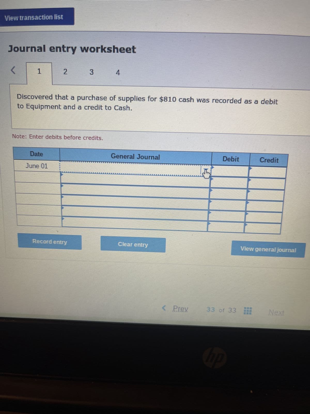 View transaction list
Journal entry worksheet
<
1
2
Date
June 01
3
Discovered that a purchase of supplies for $810 cash was recorded as a debit
to Equipment and a credit to Cash.
Note: Enter debits before credits.
Record entry
4
General Journal
Clear entry
< Prev
Debit
33 of 33
hp
Credit
View general journal
Next