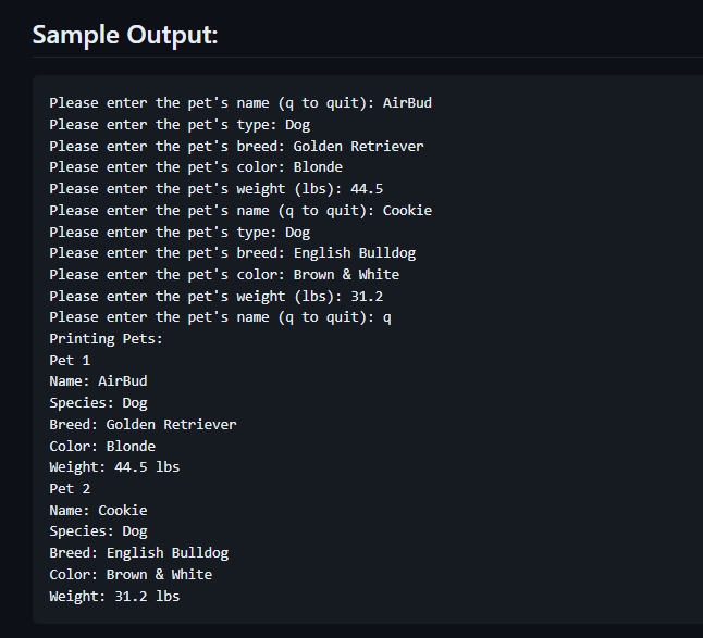 Sample Output:
Please enter the pet's name (q to quit): AirBud
Please enter the pet's type: Dog
Please enter the pet's breed: Golden Retriever
Please enter the pet's color: Blonde
Please enter the pet's weight (lbs): 44.5
Please enter the pet's name (q to quit): Cookie
Please enter the pet's type: Dog
Please enter the pet's breed: English Bulldog
Please enter the pet's color: Brown & White
Please enter the pet's weight (lbs): 31.2
Please enter the pet's name (q to quit): q
Printing Pets:
Pet 1
Name: AirBud
Species: Dog
Breed: Golden Retriever
Color: Blonde
Weight: 44.5 lbs
Pet 2
Name: Cookie
Species: Dog
Breed: English Bulldog
Color: Brown & White
Weight: 31.2 lbs