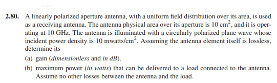 2.80. A linearly polarized aperture antenna, with a uniform field distribution over its area, is used
as a receiving antenna. The antenna physical area over its aperture is 10 cm?, and it is oper-
ating at 10 GHz. The antenna is illuminated with a circularly polarized plane wave whose
incident power density is 10 mwatts/cm. Assuming the antenna element itself is lossless,
determine its
(a) gain (dimensionless and in dB).
(b) maximum power (in watts) that can be delivered to a load connected to the antenna.
Assume no other losses between the antenna and the load.
