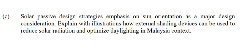 (c)
Solar passive design strategies emphasis on sun orientation as a major design
consideration. Explain with illustrations how external shading devices can be used to
reduce solar radiation and optimize daylighting in Malaysia context.
