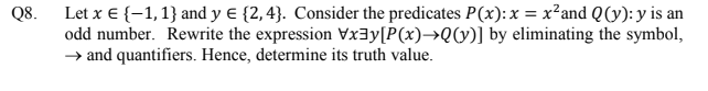 Let x € {-1,1} and y € {2,4}. Consider the predicates P(x):x = x²and Q(y): y is an
odd number. Rewrite the expression Vx3y[P(x)→Q(y)] by eliminating the symbol,
→ and quantifiers. Hence, determine its truth value.
Q8.
