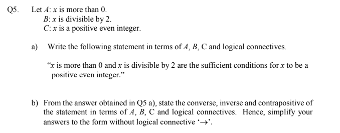 Q5. Let A: x is more than 0.
B: x is divisible by 2.
C:x is a positive even integer.
a) Write the following statement in terms of A, B, C and logical connectives.
"x is more than 0 and x is divisible by 2 are the sufficient conditions for x to be a
positive even integer."
b) From the answer obtained in Q5 a), state the converse, inverse and contrapositive of
the statement in terms of A, B, C and logical connectives. Hence, simplify your
answers to the form without logical connective →'.
