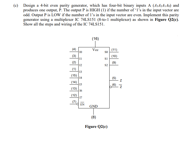 (c) Design a 4-bit even parity generator, which has four-bit binary inputs A (A3A2A1A0) and
produces one output, P. The output P is HIGH (1) if the number of 1's in the input vector are
odd. Output P is LOW if the number of l's in the input vector are even. Implement this parity
generator using a multiplexer IC 74LS151 (8-to-1 multiplexer) as shown in Figure Q2(c).
Show all the steps and wiring of the IC 74LS151.
(16)
(4)
I0
Vcc
(11)
SO
(3)
Il
(10)
(2)
12
(9)
S2
(1)
13
(15)
14
(14)
15
(6)
(13)
16
(12)
17
(7)
EN
GND
(8)
Figure Q2(c)
N IN
