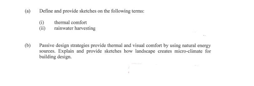 (a)
Define and provide sketches on the following terms:
(i)
(ii)
thermal comfort
rainwater harvesting
(b)
Passive design strategies provide thermal and visual comfort by using natural energy
sources. Explain and provide sketches how landscape creates micro-climate for
building design.
