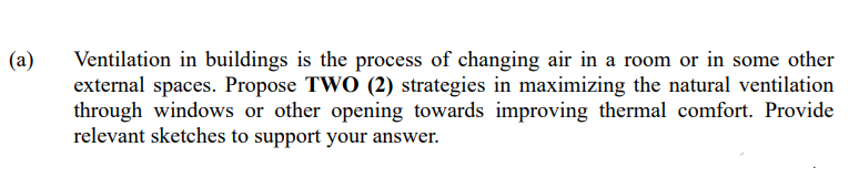 (a)
Ventilation in buildings is the process of changing air in a room or in some other
external spaces. Propose TWO (2) strategies in maximizing the natural ventilation
through windows or other opening towards improving thermal comfort. Provide
relevant sketches to support your answer.
