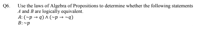 Use the laws of Algebra of Propositions to determine whether the following statements
A and B are logically equivalent.
A: (~p → q) ^ (~p → ~q)
B:~p
Q6.
