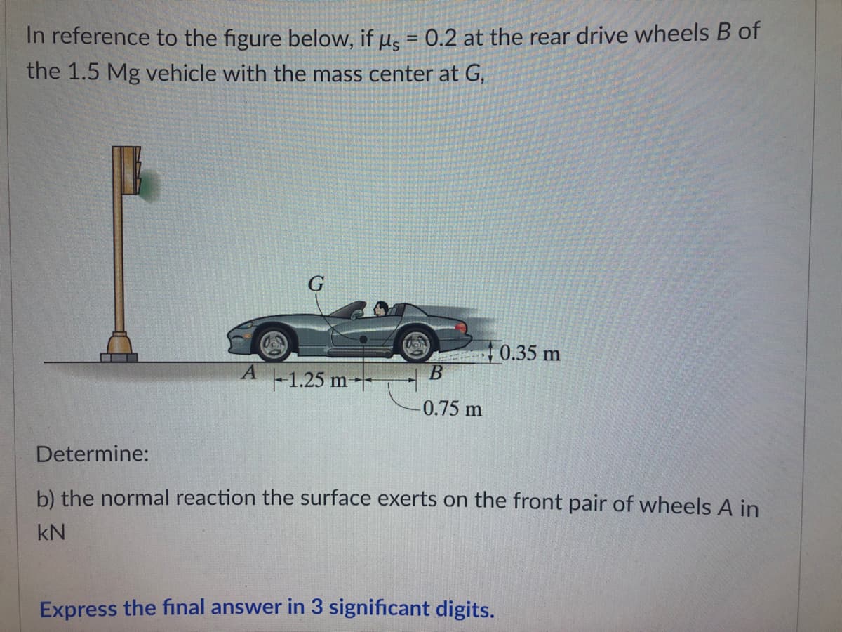 In reference to the figure below, if us = 0.2 at the rear drive wheels B of
the 1.5 Mg vehicle with the mass center at G,
G
0.35 m
A
B
-1.25 m-
0.75 m
Determine:
b) the normal reaction the surface exerts on the front pair of wheels A in
kN
Express the final answer in 3 significant digits.