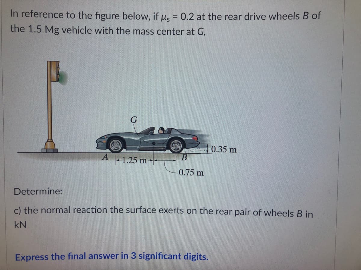 In reference to the figure below, if us = 0.2 at the rear drive wheels B of
the 1.5 Mg vehicle with the mass center at G,
0.35 m
B
1.25 m
0.75 m
Determine:
c) the normal reaction the surface exerts on the rear pair of wheels B in
kN
Express the final answer in 3 significant digits.