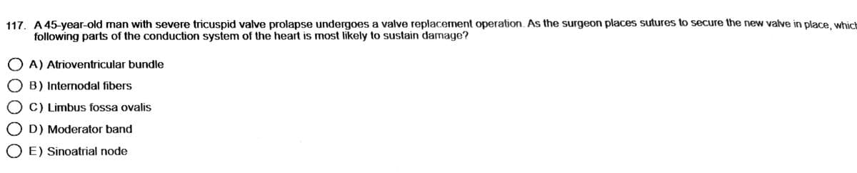 117. A 45-year-old man with severe tricuspid valve prolapse undergoes a valve replacement operation. As the surgeon places sutures to secure the new valve in place, which
following parts of the conduction system of the heart is most likely to sustain damage?
OA) Atrioventricular bundle
O B) Internodal fibers
O C) Limbus fossa ovalis
OD) Moderator band
O E) Sinoatrial node