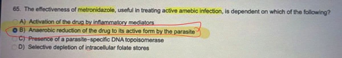 65. The effectiveness of metronidazole, useful in treating active amebic infection, is dependent on which of the following?
CA) Activation of the drug by inflammatory mediators
OB) Anaerobic reduction of the drug to its active form by the parasite
C) Presence of a parasite-specific DNA topoisomerase
CD) Selective depletion of intracellular folate stores