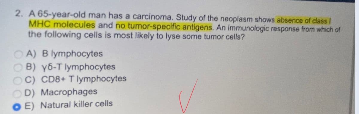 2. A 65-year-old man has a carcinoma. Study of the neoplasm shows absence of class I
MHC molecules and no tumor-specific antigens. An immunologic response from which of
the following cells is most likely to lyse some tumor cells?
OA) B lymphocytes
B) y6-T lymphocytes
OC) CD8+ T lymphocytes
D) Macrophages
OE) Natural killer cells