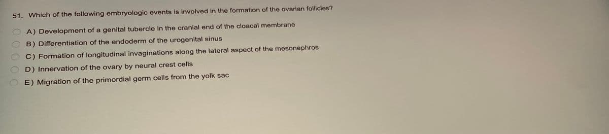 51. Which of the following embryologic events is involved in the formation of the ovarian follicles?
A) Development of a genital tubercle in the cranial end of the cloacal membrane
B) Differentiation of the endoderm of the urogenital sinus
C) Formation of longitudinal invaginations along the lateral aspect of the mesonephros
D) Innervation of the ovary by neural crest cells
OE) Migration of the primordial germ cells from the yolk sac