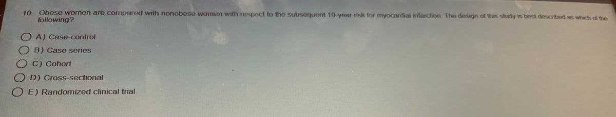10. Obese women are compared with nonobese women with respect to the subsequent 10-year risk for myocardial infarction. The design of this study is best described as which of the
following?
OA) Case-control
OB) Case series
C) Cohort
OD) Cross-sectional
E) Randomized clinical trial