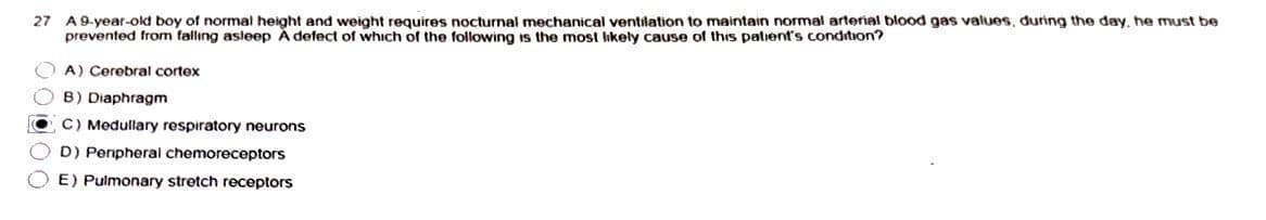 27
A 9-year-old boy of normal height and weight requires nocturnal mechanical ventilation to maintain normal arterial blood gas values, during the day, he must be
prevented from falling asleep A defect of which of the following is the most likely cause of this patient's condition?
A) Cerebral cortex
B) Diaphragm
● C) Medullary respiratory neurons
D) Peripheral chemoreceptors
OE) Pulmonary stretch receptors