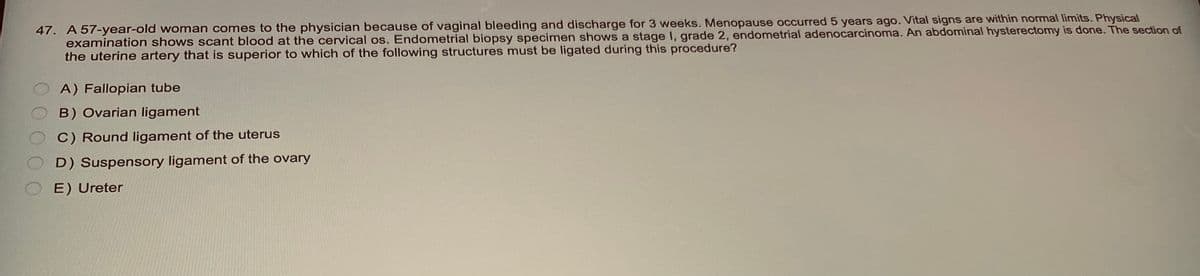 47. A 57-year-old woman comes to the physician because of vaginal bleeding and discharge for 3 weeks. Menopause occurred 5 years ago. Vital signs are within normal limits. Physical
examination shows scant blood at the cervical os. Endometrial biopsy specimen shows a stage I, grade 2, endometrial adenocarcinoma. An abdominal hysterectomy is done. The section of
the uterine artery that is superior to which of the following structures must be ligated during this procedure?
A) Fallopian tube
B) Ovarian ligament
C) Round ligament of the uterus
D) Suspensory ligament of the ovary
E) Ureter