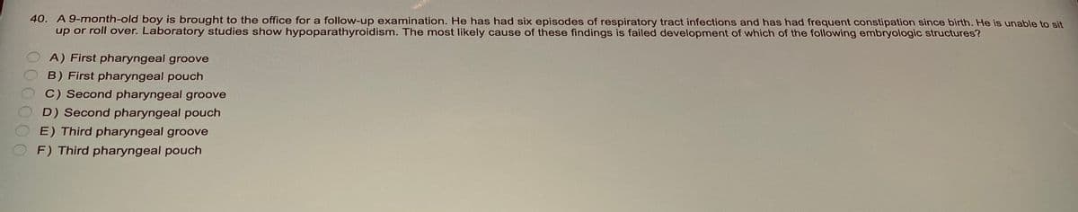 40. A 9-month-old boy is brought to the office for a follow-up examination. He has had six episodes of respiratory tract infections and has had frequent constipation since birth. He is unable to sit
up or roll over. Laboratory studies show hypoparathyroidism. The most likely cause of these findings is failed development of which of the following embryologic structures?
A) First pharyngeal groove
B) First pharyngeal pouch
C) Second pharyngeal groove
D) Second pharyngeal pouch
E) Third pharyngeal groove
F) Third pharyngeal pouch