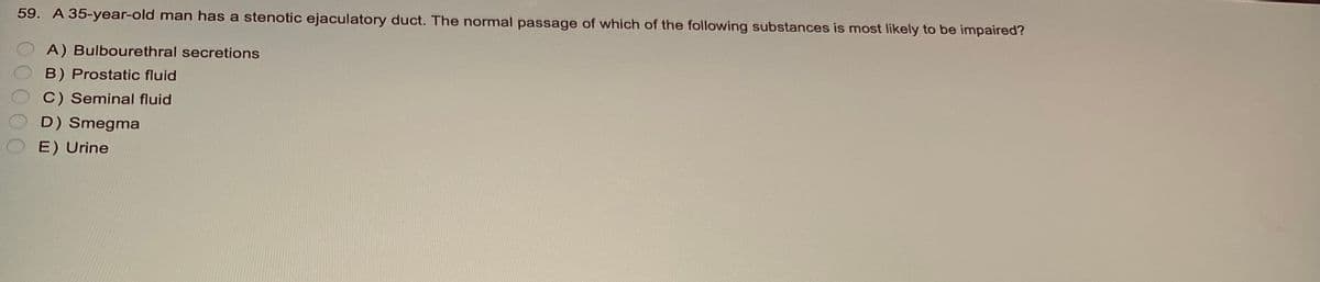 59. A 35-year-old man has a stenotic ejaculatory duct. The normal passage of which of the following substances is most likely to be impaired?
A) Bulbourethral secretions
B) Prostatic fluid
C) Seminal fluid
D) Smegma
E) Urine