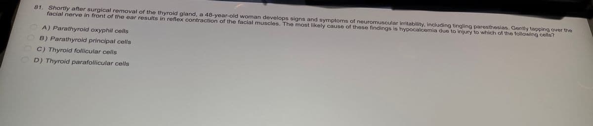 81. Shortly after surgical removal of the thyroid gland, a 48-year-old woman develops signs and symptoms of neuromuscular irritability, including tingling paresthesias. Gently tapping over the
facial nerve in front of the ear results in reflex contraction of the facial muscles. The most likely cause of these findings is hypocalcemia due to injury to which of the following cells?
A) Parathyroid oxyphil cells
B) Parathyroid principal cells
C) Thyroid follicular cells
D) Thyroid parafollicular cells