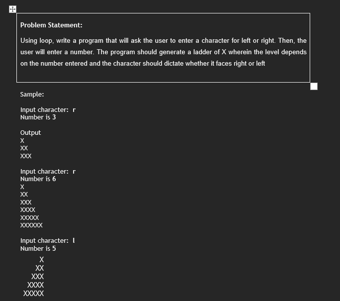 Problem Statement:
Using loop, write a program that will ask the user to enter a character for left or right. Then, the
user will enter a number. The program should generate a ladder of X wherein the level depends
on the number entered and the character should dictate whether it faces right or left
Sample:
Input character: r
Number is 3
Output
X
XX
XXX
Input character: r
Number is 6
X
XX
XXX
XXXX
XXXXX
XXXXXX
Input character: 1
Number is 5
X
XX
XXX
XXXX
XXXXX