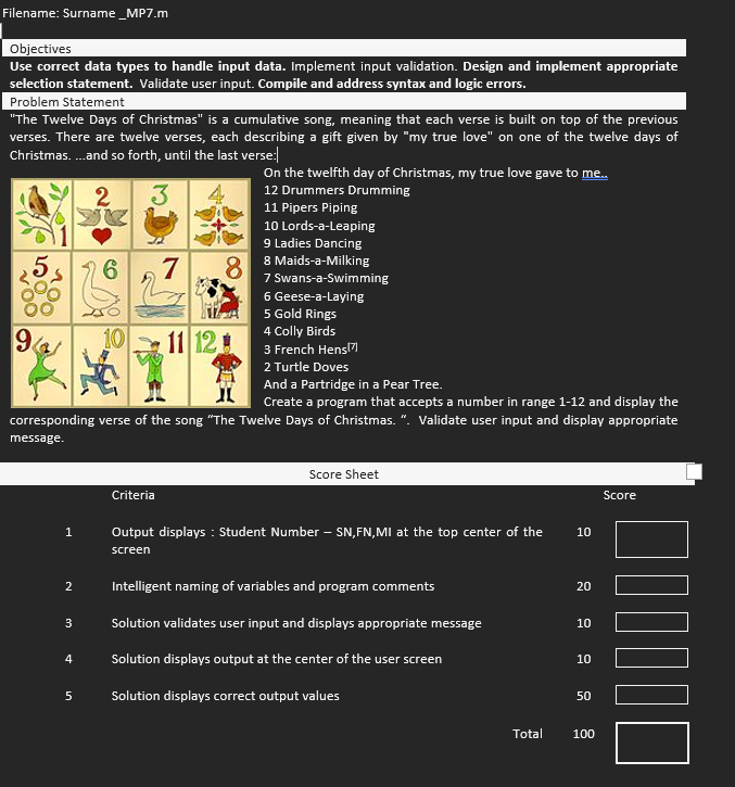 Filename: Surname _MP7.m
Objectives
Use correct data types to handle input data. Implement input validation. Design and implement appropriate
selection statement. Validate user input. Compile and address syntax and logic errors.
Problem Statement
"The Twelve Days of Christmas" is a cumulative song, meaning that each verse is built on top of the previous
verses. There are twelve verses, each describing a gift given by "my true love" on one of the twelve days of
Christmas.... and so forth, until the last verse:
2
3
5
9
1
2
3
4
6
5
10
7
And a Partridge in a Pear Tree.
Create a program that accepts a number in range 1-12 and display the
corresponding verse of the song "The Twelve Days of Christmas. ". Validate user input and display appropriate
message.
Criteria
11 12
8
On the twelfth day of Christmas, my true love gave to me..
12 Drummers Drumming
11 Pipers Piping
10 Lords-a-Leaping
9 Ladies Dancing
8 Maids-a-Milking
7 Swans-a-Swimming
6 Geese-a-laying
5 Gold Rings
4 Colly Birds
3 French Hens(7)
2 Turtle Doves
Score Sheet
Output displays : Student Number - SN, FN,MI at the top center of the
screen
Intelligent naming of variables and program comments
Solution validates user input and displays appropriate message
Solution displays output at the center of the user screen
Solution displays correct output values
10
20
10
10
50
Total 100
Score
☐☐