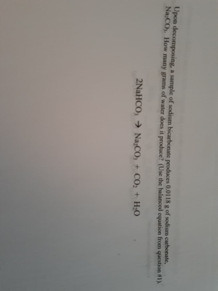 Upon decomposing, a sample of sodium bicarbonate produces 0.0118 g of sodium carbonate,
Na:CO. How many grams of water does it produce? (Use the balanced equation from question #1).
2NaHCO, → Na;CO, + CO2 + H;0
