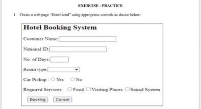 EXERCISE - PRACTICE
1. Create a web page "HHotel heml" using appropriate controls an shown below
Hotel Booking System
Customer Name
National ID
No. of Days
Room type
Car Pickup : O Yes ONo
Required Services OFood DVisiting Places OSound System
Booking
Cancel
