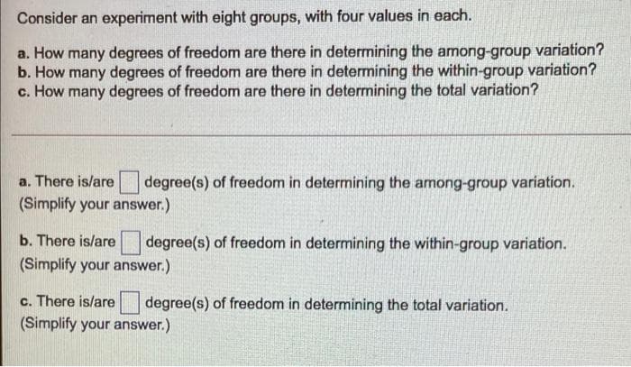 Consider an experiment with eight groups, with four values in each.
a. How many degrees of freedom are there in determining the among-group variation?
b. How many degrees of freedom are there in determining the within-group variation?
c. How many degrees of freedom are there in determining the total variation?
a. There is/are
degree(s) of freedom in determining the among-group variation.
(Simplify your answer.)
b. There is/are
degree(s) of freedom in determining the within-group variation.
(Simplify your answer.)
c. There is/are
degree(s) of freedom in determining the total variation.
(Simplify your answer.)
