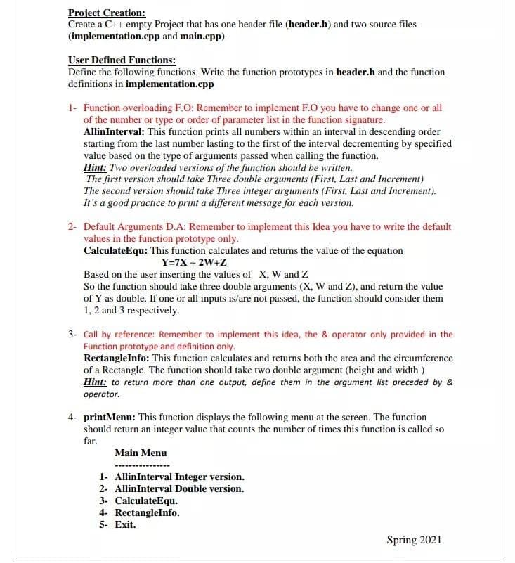 Project Creation:
Create a C++ empty Project that has one header file (header.h) and two source files
(implementation.cpp and main.cpp).
User Defined Functions:
Define the following functions. Write the function prototypes in header.h and the function
definitions in implementation.cpp
1- Function overloading F.O: Remember to implement F.O you have to change one or all
of the number or type or order of parameter list in the function signature.
AllinInterval: This function prints all numbers within an interval in descending order
starting from the last number lasting to the first of the interval decrementing by specified
value based on the type of arguments passed when calling the function.
Hint: Two overloaded versions of the function should be written.
The first version should take Three double arguments (First, Last and Increment)
The second version should take Three integer arguments (First, Last and Increment).
It's a good practice to print a different message for each version.
2- Default Arguments D.A: Remember to implement this Idea you have to write the default
values in the function prototype only.
CalculateEqu: This function calculates and returns the value of the equation
Y=7X + 2W+Z
Based on the user inserting the values of X, W and Z
So the function should take three double arguments (X, W and Z), and return the value
of Y as double. If one or all inputs is/are not passed, the function should consider them
1, 2 and 3 respectively.
3- Call by reference: Remember to implement this idea, the & operator only provided in the
Function prototype and definition only.
RectangleInfo: This function calculates and returns both the area and the circumference
of a Rectangle. The function should take two double argument (height and width )
Hint: to return more than one output, define them in the argument list preceded by &
operator.
4- printMenu: This function displays the following menu at the screen. The function
should return an integer value that counts the number of times this function is called so
far.
Main Menu
1- AllinInterval Integer version.
2- AllinInterval Double version.
3- CalculateEqu.
4- RectangleInfo.
5- Exit.
Spring 2021

