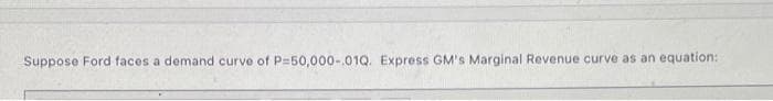 Suppose Ford faces a demand curve of P=50,000-.01Q. Express GM's Marginal Revenue curve as an equation:
