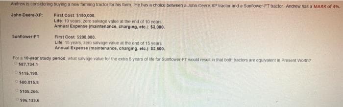 Andrew is considering buying a new farming tractor for his tarm. He has a choice between a John-Deere-XP tractor and a Sunflower-FT tractor. Andrew has a MARR of 4%.
John-Deere-XP:
First Cost $150,000.
Life 10 years, zero salvage value at the end of 10 years
Annual Expense (maintenance, charging, etc.) $3,000.
First Cost $200,000.
Life 15 years, zero salvage value at the end of 15 years
Annual Expense (maintenance, charging, etc.) $3,500.
Sunflower-FT
For a 10-year study period, what salvage value for the extra 5 years of life for Suntiower-FT would result in that both tractors are equivalent in Present Worth?
O$87,734.1
OS115.190.
O S80.015.8
O$105.266.
O$96,133.6
