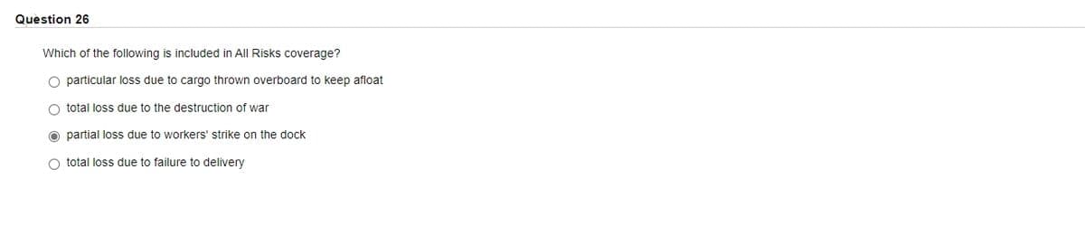 Question 26
Which of the following is included in All Risks coverage?
particular loss due to cargo thrown overboard to keep afloat
O total loss due to the destruction of war
partial loss due to workers' strike on the dock
O total loss due to failure to delivery
