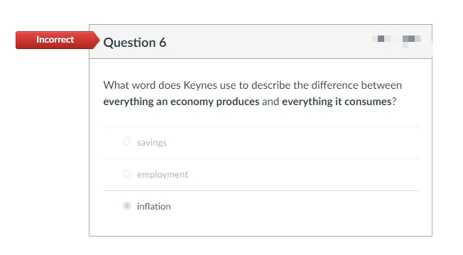 Incorrect
Question 6
What word does Keynes use to describe the difference between
everything an economy produces and everything it consumes?
O savings
O employment
inflation
