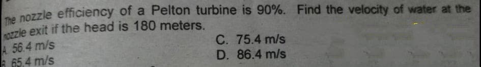 na nozzle efficiency of a Pelton turbine is 90%. Find the velocity of water at the
0zzle exit if the head is 180 meters.
A. 56.4 m/s
A 65.4 m/s
C. 75.4 m/s
D. 86.4 m/s
