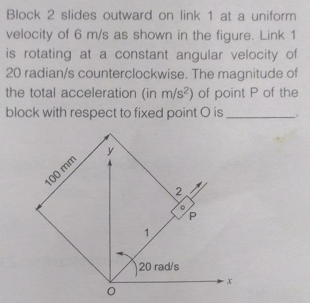 Block 2 slides outward on link 1 at a uniform
velocity of 6 m/s as shown in the figure. Link 1
is rotating at a constant angular velocity of
20 radian/s counterclockwise. The magnitude of
the total acceleration (in m/s2) of point P of the
block with respect to fixed point O is
y
100 mm
2
P.
1
20 rad/s
