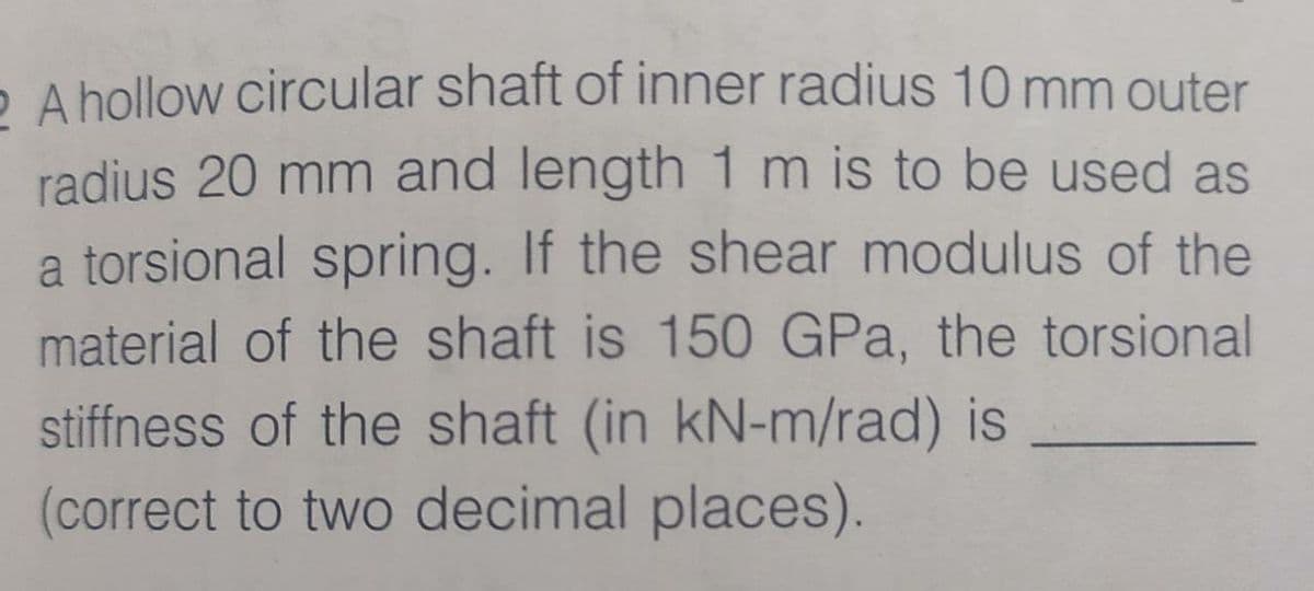 O A hollow circular shaft of inner radius 10 mm outer
radius 20 mm and length 1 m is to be used as
a torsional spring. If the shear modulus of the
material of the shaft is 150 GPa, the torsional
stiffness of the shaft (in kN-m/rad) is
(correct to two decimal places).
