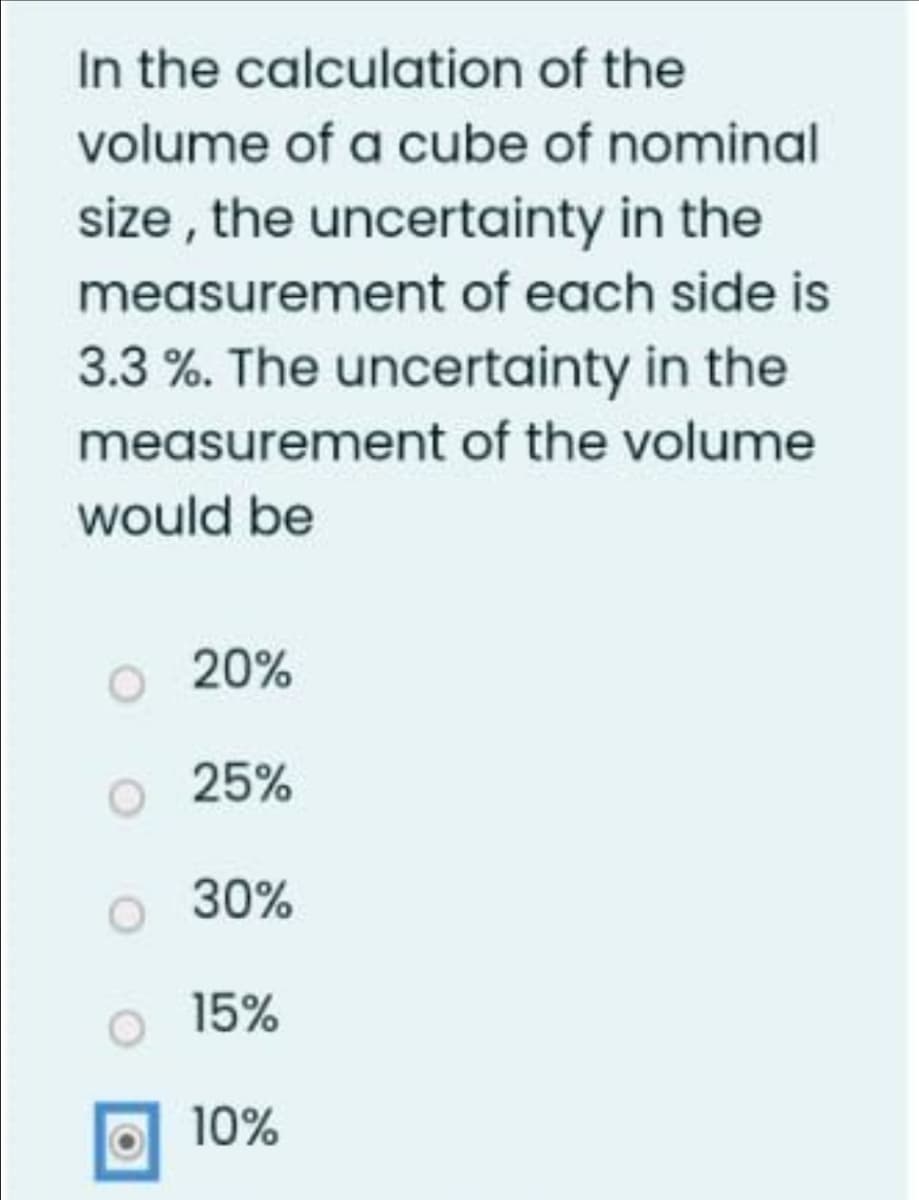 In the calculation of the
volume of a cube of nominal
size, the uncertainty in the
measurement of each side is
3.3%. The uncertainty in the
measurement of the volume
would be
20%
25%
30%
15%
10%