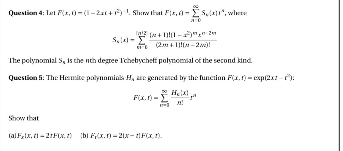 Question 4: Let F(x, t) = (1 − 2xt + t²)-¹. Show that F(x,t) = Σ Sn(x)t", where
n=0
[n/2] (n+1)!(1-x²) mxn-2m
Sn(x) = Σ
m=0
(2m+1)!(n-2m)!
The polynomial S, is the nth degree Tchebycheff polynomial of the second kind.
Question 5: The Hermite polynomials H₁ are generated by the function F(x,t) = exp(2xt-t²):
F(x,t) =
Hn(x)
th
n=0
n!
Show that
(a) Fx(x, t)=2tF(x, t) (b) F(x, t)=2(x − t) F(x, t).